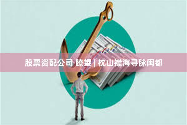 股票资配公司 瞭望 | 枕山襟海寻脉闽都