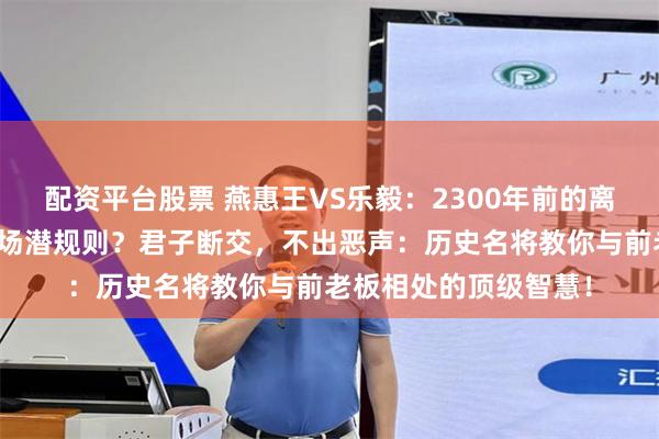 配资平台股票 燕惠王VS乐毅：2300年前的离职大战，藏着多少职场潜规则？君子断交，不出恶声：历史名将教你与前老板相处的顶级智慧！