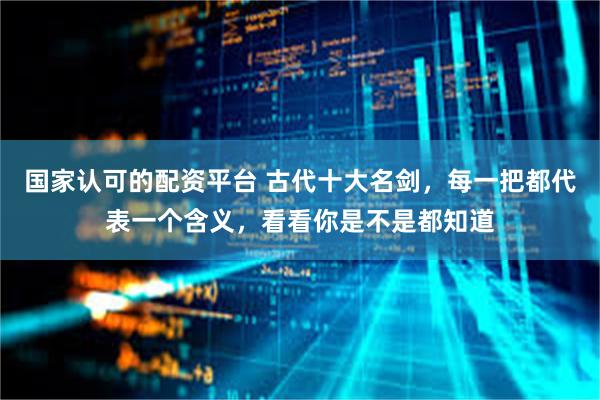 国家认可的配资平台 古代十大名剑，每一把都代表一个含义，看看你是不是都知道
