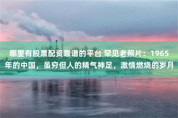 哪里有股票配资靠谱的平台 罕见老照片：1965年的中国，虽穷但人的精气神足，激情燃烧的岁月