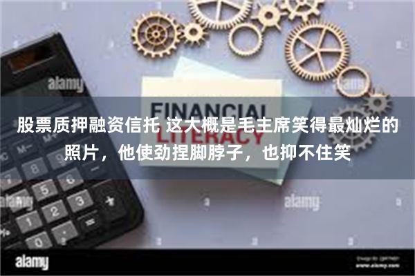 股票质押融资信托 这大概是毛主席笑得最灿烂的照片，他使劲捏脚脖子，也抑不住笑