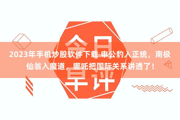 2023年手机炒股软件下载 申公豹入正统，南极仙翁入魔道，哪吒把国际关系讲透了！