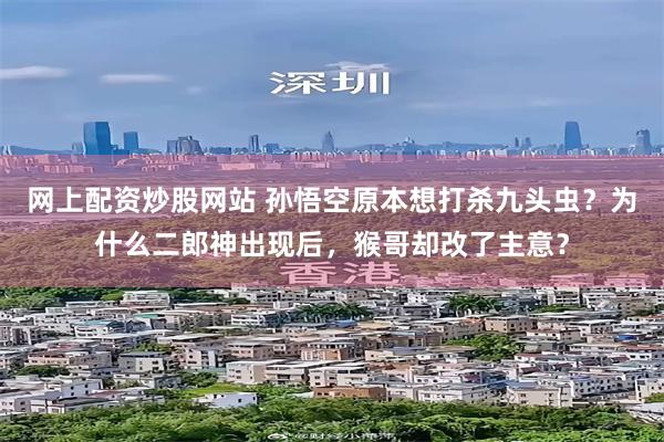 网上配资炒股网站 孙悟空原本想打杀九头虫？为什么二郎神出现后，猴哥却改了主意？