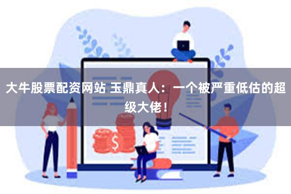 大牛股票配资网站 玉鼎真人：一个被严重低估的超级大佬！