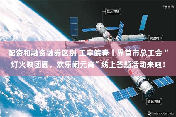 配资和融资融券区别 工享皖春丨界首市总工会“灯火映团圆，欢乐闹元宵”线上答题活动来啦！