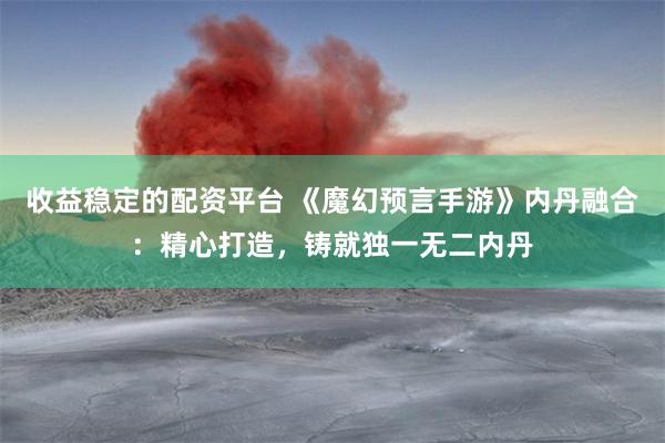 收益稳定的配资平台 《魔幻预言手游》内丹融合：精心打造，铸就独一无二内丹