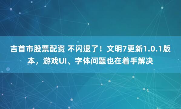 吉首市股票配资 不闪退了！文明7更新1.0.1版本，游戏UI、字体问题也在着手解决