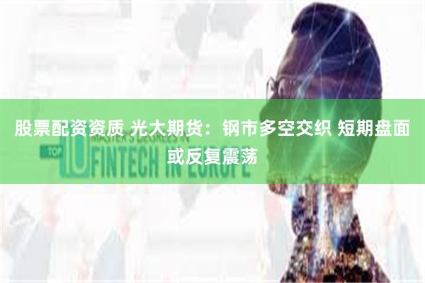 股票配资资质 光大期货：钢市多空交织 短期盘面或反复震荡