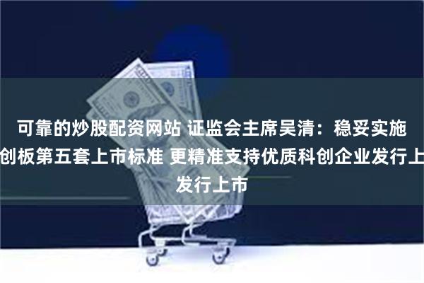 可靠的炒股配资网站 证监会主席吴清：稳妥实施科创板第五套上市标准 更精准支持优质科创企业发行上市