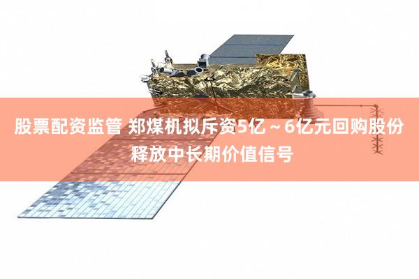 股票配资监管 郑煤机拟斥资5亿～6亿元回购股份 释放中长期价值信号