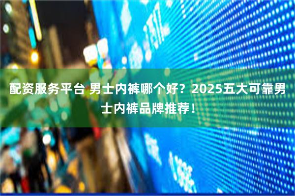 配资服务平台 男士内裤哪个好？2025五大可靠男士内裤品牌推荐！