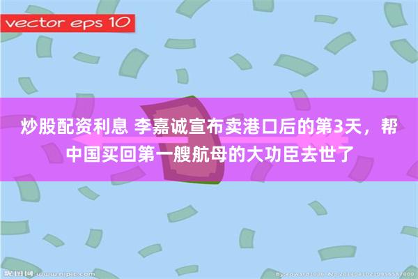 炒股配资利息 李嘉诚宣布卖港口后的第3天，帮中国买回第一艘航母的大功臣去世了