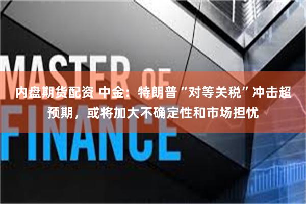 内盘期货配资 中金：特朗普“对等关税”冲击超预期，或将加大不确定性和市场担忧