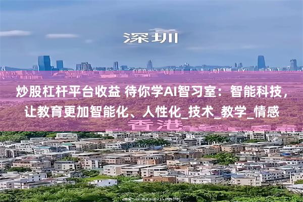 炒股杠杆平台收益 待你学AI智习室：智能科技，让教育更加智能化、人性化_技术_教学_情感