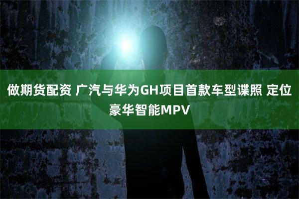 做期货配资 广汽与华为GH项目首款车型谍照 定位豪华智能MPV