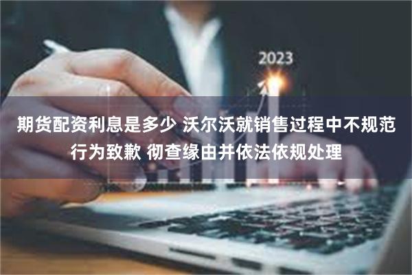 期货配资利息是多少 沃尔沃就销售过程中不规范行为致歉 彻查缘由并依法依规处理