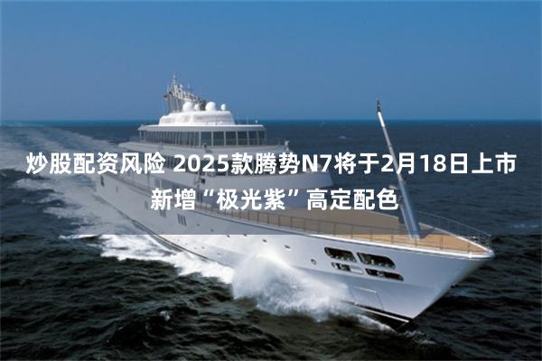 炒股配资风险 2025款腾势N7将于2月18日上市 新增“极光紫”高定配色