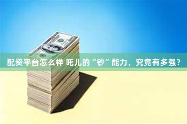 配资平台怎么样 吒儿的“钞”能力，究竟有多强？