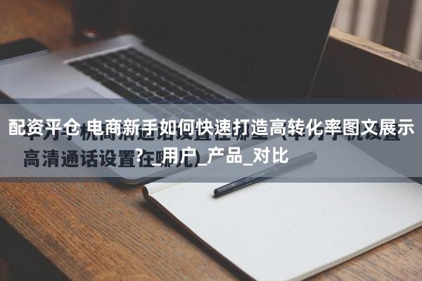 配资平仓 电商新手如何快速打造高转化率图文展示？_用户_产品_对比