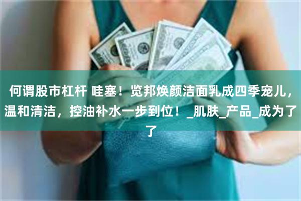 何谓股市杠杆 哇塞！览邦焕颜洁面乳成四季宠儿，温和清洁，控油补水一步到位！_肌肤_产品_成为了