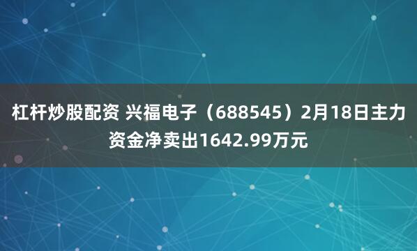 杠杆炒股配资 兴福电子（688545）2月18日主力资金净卖出1642.99万元