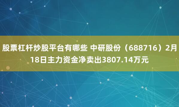股票杠杆炒股平台有哪些 中研股份（688716）2月18日主力资金净卖出3807.14万元