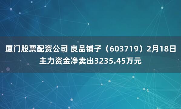 厦门股票配资公司 良品铺子（603719）2月18日主力资金净卖出3235.45万元