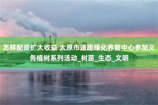 怎样配资扩大收益 太原市道路绿化养管中心参加义务植树系列活动_树苗_生态_文明