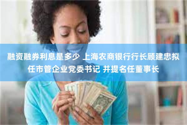 融资融券利息是多少 上海农商银行行长顾建忠拟任市管企业党委书记 并提名任董事长