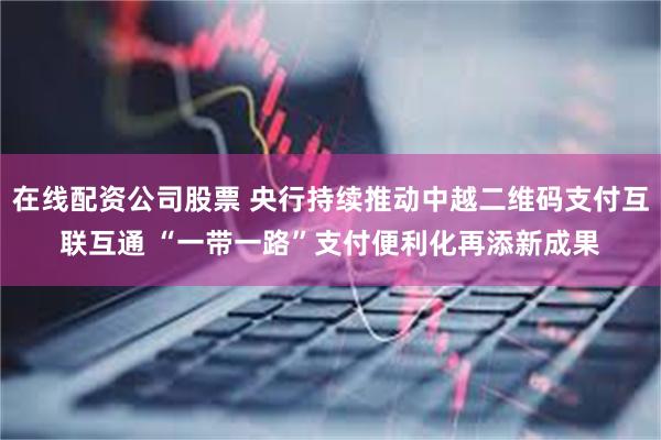 在线配资公司股票 央行持续推动中越二维码支付互联互通 “一带一路”支付便利化再添新成果