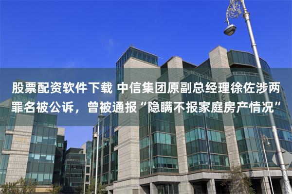 股票配资软件下载 中信集团原副总经理徐佐涉两罪名被公诉，曾被通报“隐瞒不报家庭房产情况”