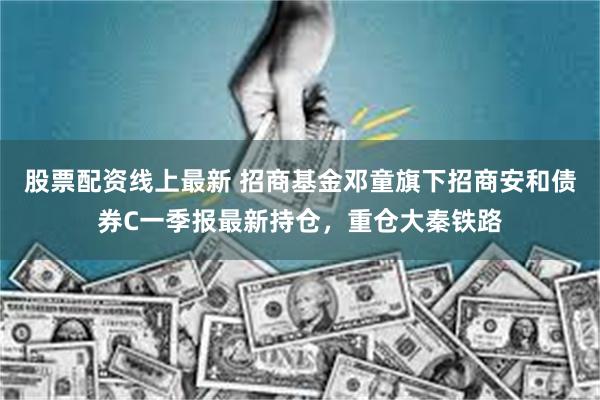 股票配资线上最新 招商基金邓童旗下招商安和债券C一季报最新持仓，重仓大秦铁路