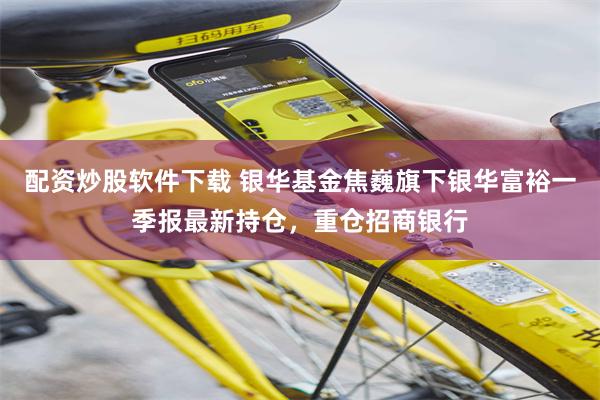 配资炒股软件下载 银华基金焦巍旗下银华富裕一季报最新持仓，重仓招商银行
