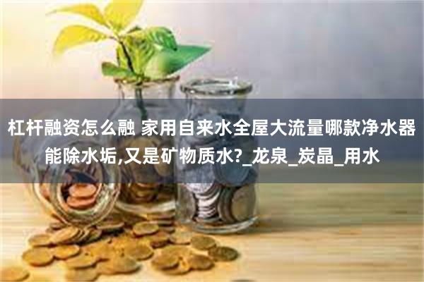 杠杆融资怎么融 家用自来水全屋大流量哪款净水器能除水垢,又是矿物质水?_龙泉_炭晶_用水