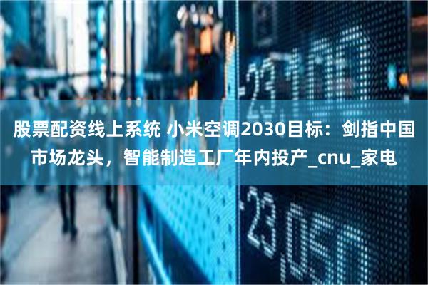 股票配资线上系统 小米空调2030目标：剑指中国市场龙头，智能制造工厂年内投产_cnu_家电