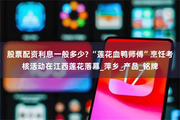股票配资利息一般多少? “莲花血鸭师傅”烹饪考核活动在江西莲花落幕_萍乡_产品_铭牌