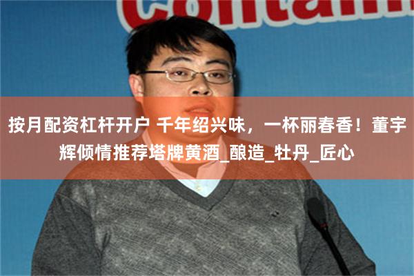 按月配资杠杆开户 千年绍兴味，一杯丽春香！董宇辉倾情推荐塔牌黄酒_酿造_牡丹_匠心
