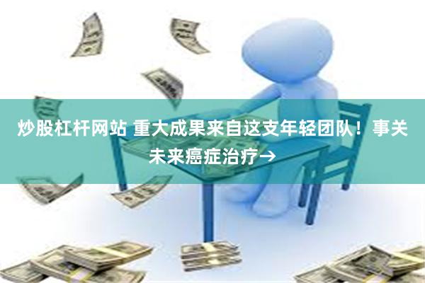 炒股杠杆网站 重大成果来自这支年轻团队！事关未来癌症治疗→