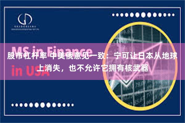 股市杠杆率 中美俄意见一致：宁可让日本从地球上消失，也不允许它拥有核武器