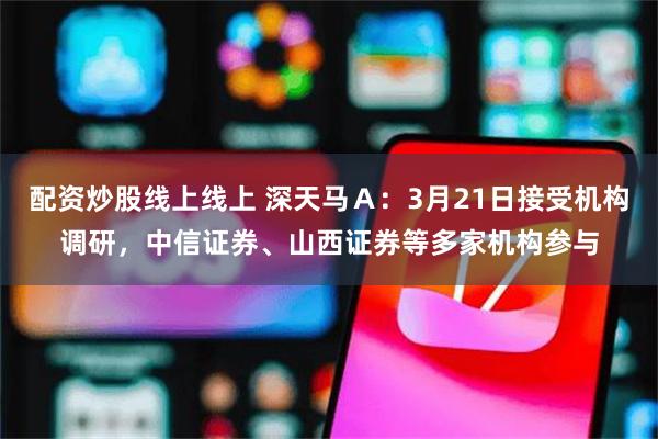 配资炒股线上线上 深天马Ａ：3月21日接受机构调研，中信证券、山西证券等多家机构参与