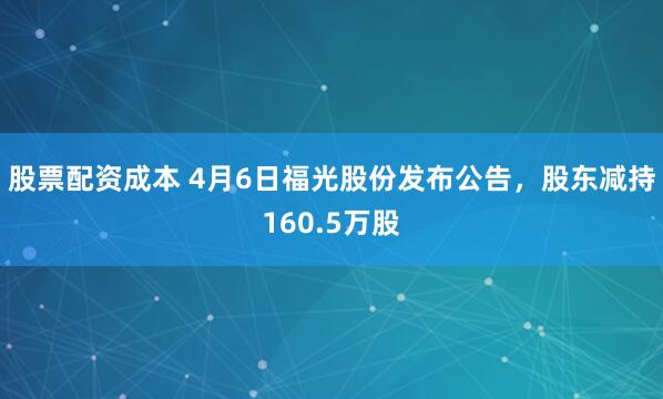股票配资成本 4月6日福光股份发布公告，股东减持160.5万股