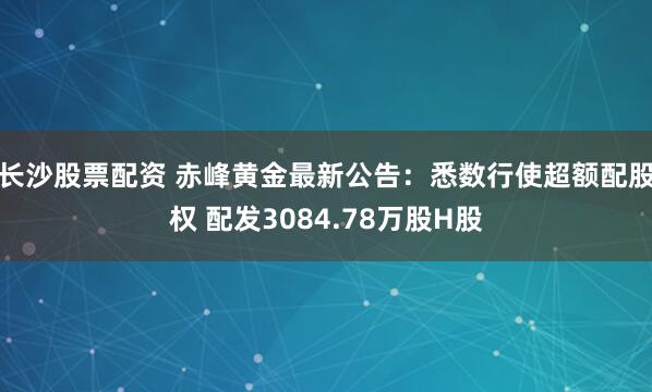 长沙股票配资 赤峰黄金最新公告：悉数行使超额配股权 配发3084.78万股H股