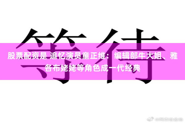 股票配资是 追忆演员童正维：编辑部牛大姐、雅各布姥姥等角色成一代经典
