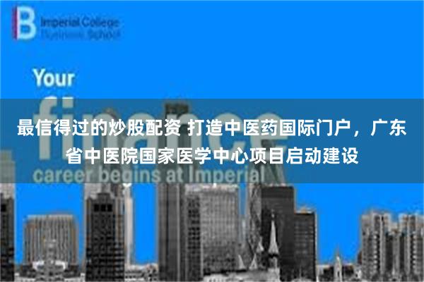 最信得过的炒股配资 打造中医药国际门户，广东省中医院国家医学中心项目启动建设
