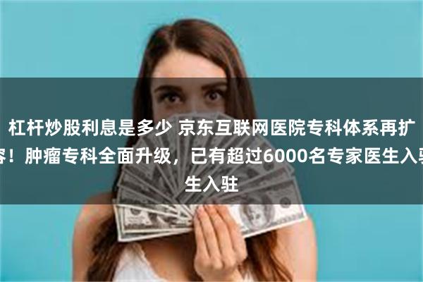 杠杆炒股利息是多少 京东互联网医院专科体系再扩容！肿瘤专科全面升级，已有超过6000名专家医生入驻