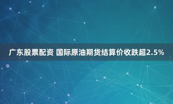 广东股票配资 国际原油期货结算价收跌超2.5%