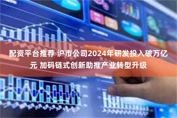 配资平台推荐 沪市公司2024年研发投入破万亿元 加码链式创新助推产业转型升级