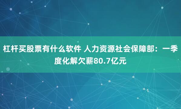 杠杆买股票有什么软件 人力资源社会保障部：一季度化解欠薪80.7亿元