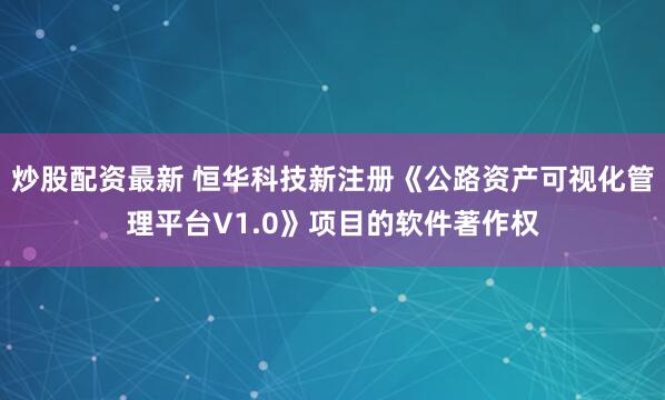炒股配资最新 恒华科技新注册《公路资产可视化管理平台V1.0》项目的软件著作权