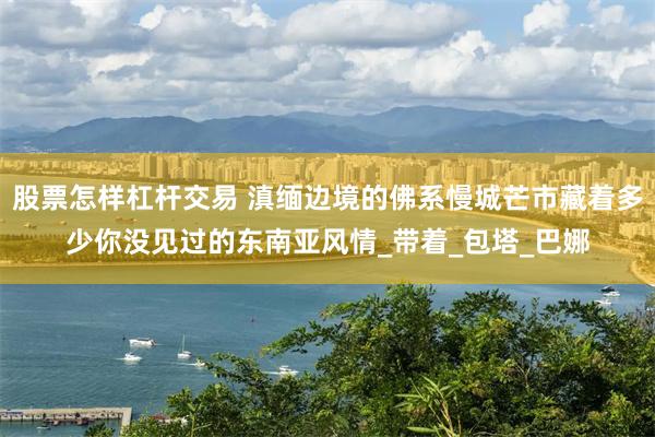 股票怎样杠杆交易 滇缅边境的佛系慢城芒市藏着多少你没见过的东南亚风情_带着_包塔_巴娜